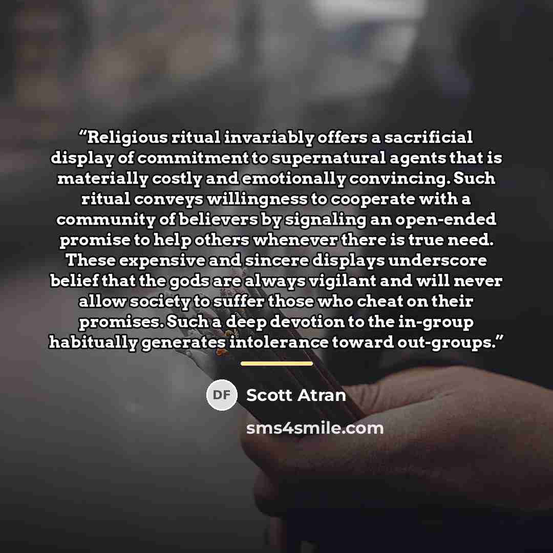 “Religious ritual invariably offers a sacrificial display of commitment to supernatural agents that is materially costly and emotionally convincing. Such ritual conveys willingness to cooperate with a community of believers by signaling an open-ended promise to help others whenever there is true…” quote by Scott Atran