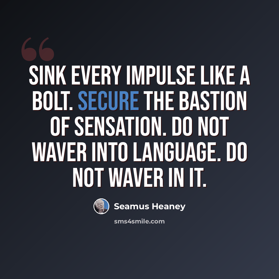 “Sink every impulse like a bolt. Secure The bastion of sensation. Do not waver Into language. Do not waver in it.” quote by Seamus Heaney