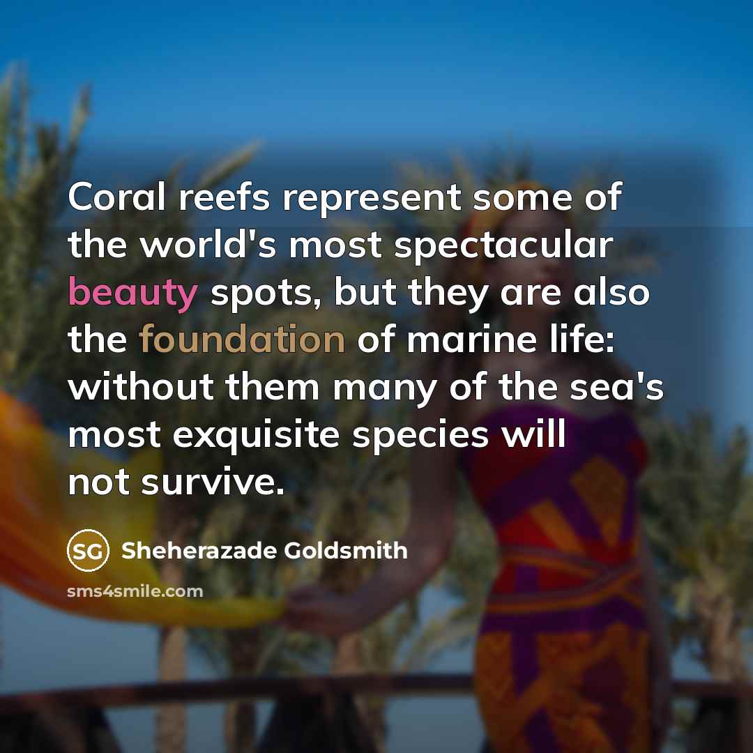 “Coral reefs represent some of the world's most spectacular beauty spots, but they are also the foundation of marine life: without them many of the sea's most exquisite species will not survive.” quote by Sheherazade Goldsmith