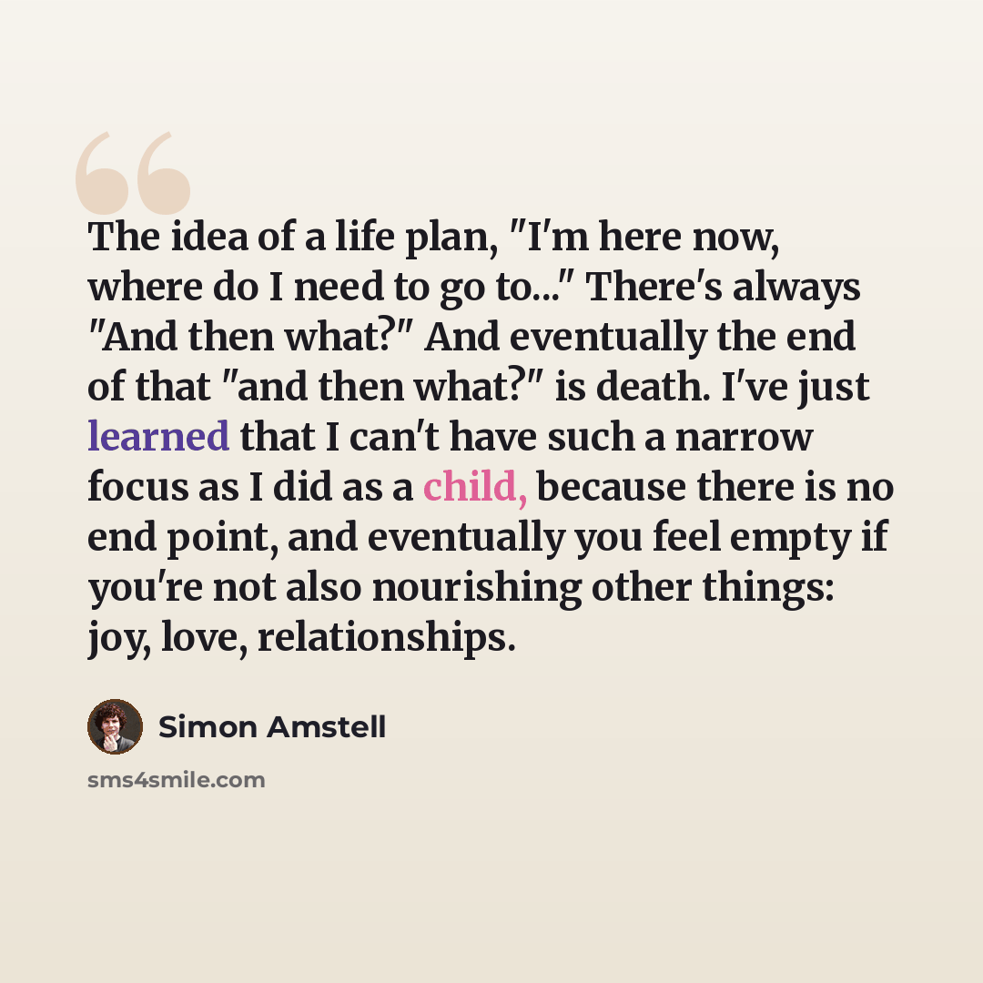 “The idea of a life plan, "I'm here now, where do I need to go to..." There's always "And then what?" And eventually the end of that "and then what?" is death. I've just learned that I can't have such a narrow focus as I did as a child, because there is no end point, and eventually you feel empty…” quote by Simon Amstell