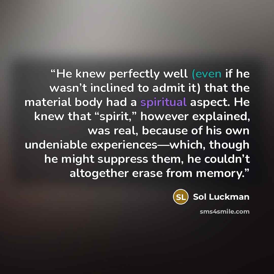 “He knew perfectly well (even if he wasn’t inclined to admit it) that the material body had a spiritual aspect. He knew that “spirit,” however explained, was real, because of his own undeniable experiences—which, though he might suppress them, he couldn’t altogether erase from memory.” quote by Sol Luckman