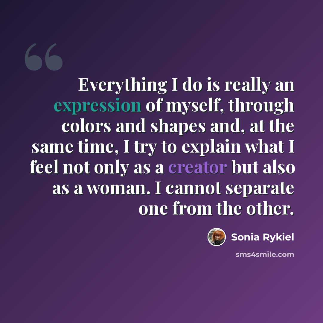 “Everything I do is really an expression of myself, through colors and shapes and, at the same time, I try to explain what I feel not only as a creator but also as a woman. I cannot separate one from the other.” quote by Sonia Rykiel