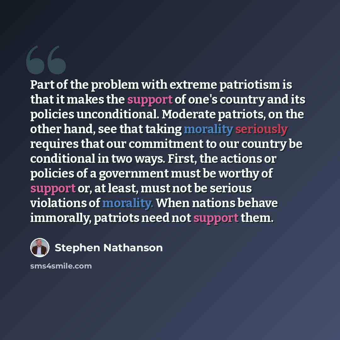 “Part of the problem with extreme patriotism is that it makes the support of one's country and its policies unconditional. Moderate patriots, on the other hand, see that taking morality seriously requires that our commitment to our country be conditional in two ways. First, the actions or policies…” quote by Stephen Nathanson