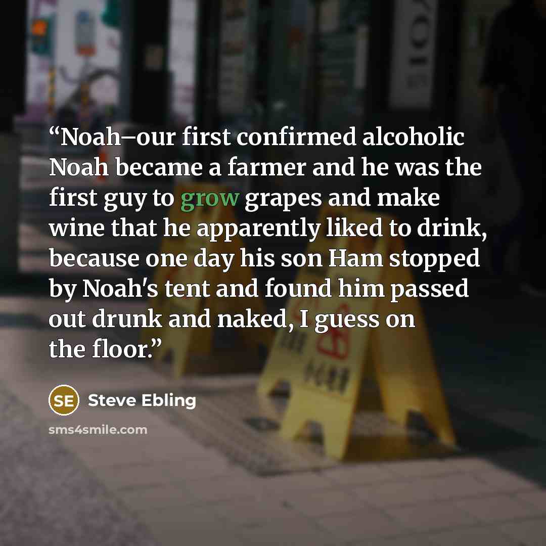 “Noah–our first confirmed alcoholic Noah became a farmer and he was the first guy to grow grapes and make wine that he apparently liked to drink, because one day his son Ham stopped by Noah's tent and found him passed out drunk and naked, I guess on the floor.” quote by Steve Ebling