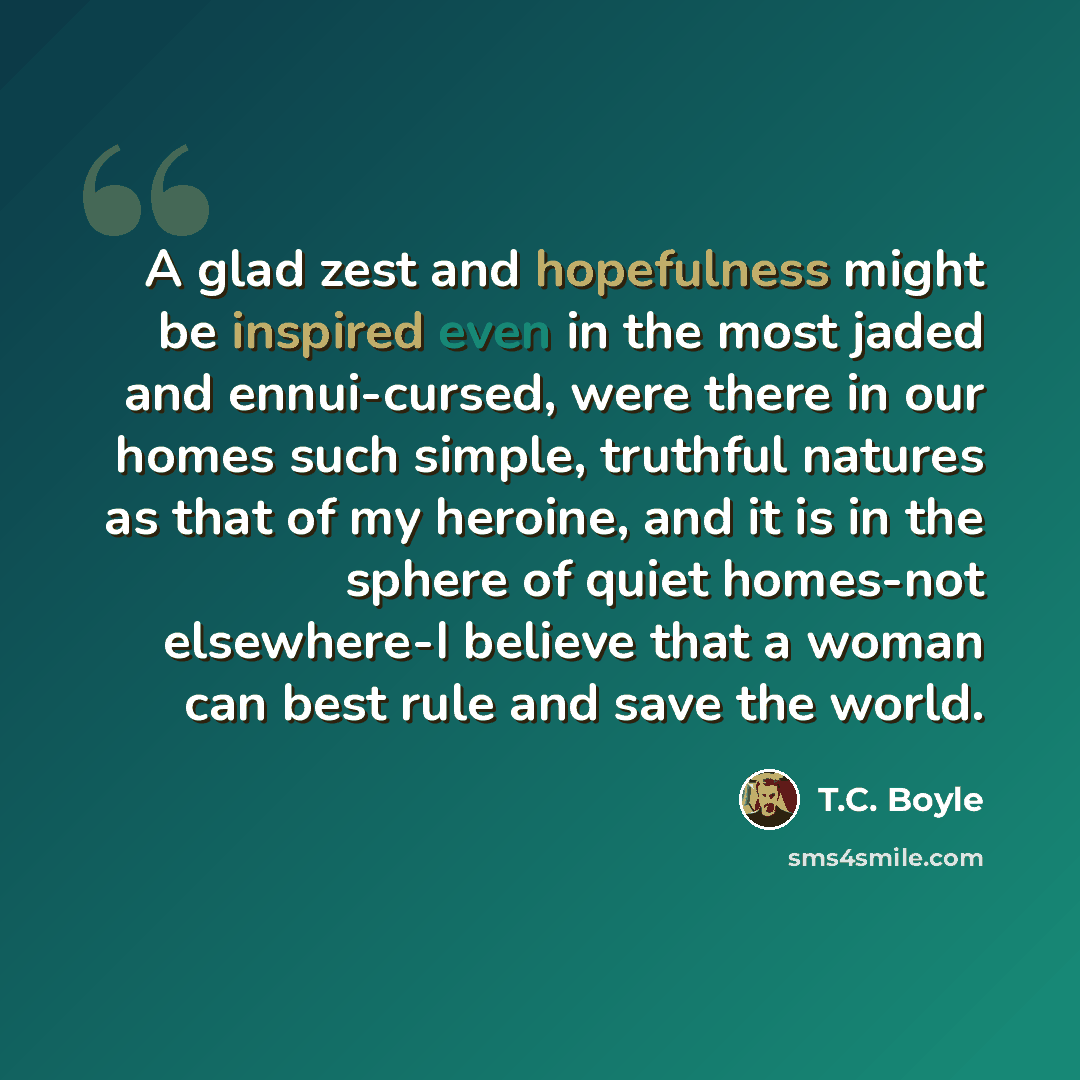 “A glad zest and hopefulness might be inspired even in the most jaded and ennui-cursed, were there in our homes such simple, truthful natures as that of my heroine, and it is in the sphere of quiet homes-not elsewhere-I believe that a woman can best rule and save the world.” quote by T.C. Boyle