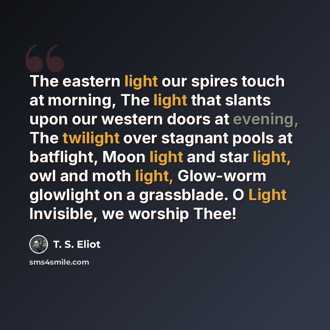 “The eastern light our spires touch at morning, The light that slants upon our western doors at evening, The twilight over stagnant pools at batflight, Moon light and star light, owl and moth light, Glow-worm glowlight on a grassblade. O Light Invisible, we worship Thee!” quote by T. S. Eliot