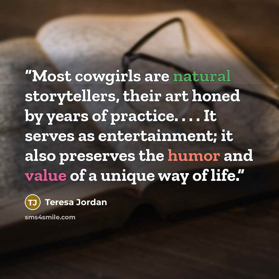 “Most cowgirls are natural storytellers, their art honed by years of practice. . . . It serves as entertainment; it also preserves the humor and value of a unique way of life.” quote by Teresa Jordan