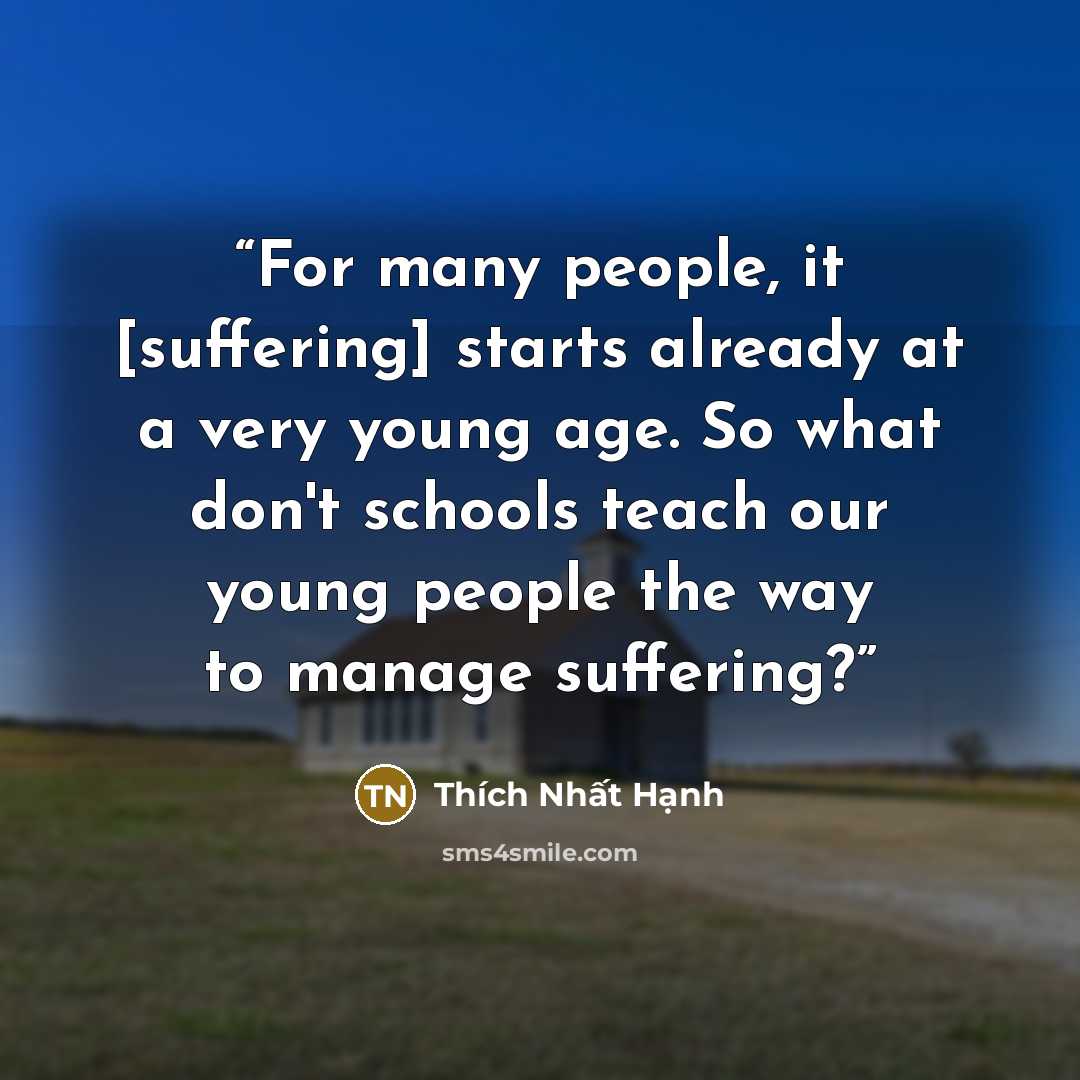 “For many people, it [suffering] starts already at a very young age. So what don't schools teach our young people the way to manage suffering?” quote by Thich Nhat Hanh