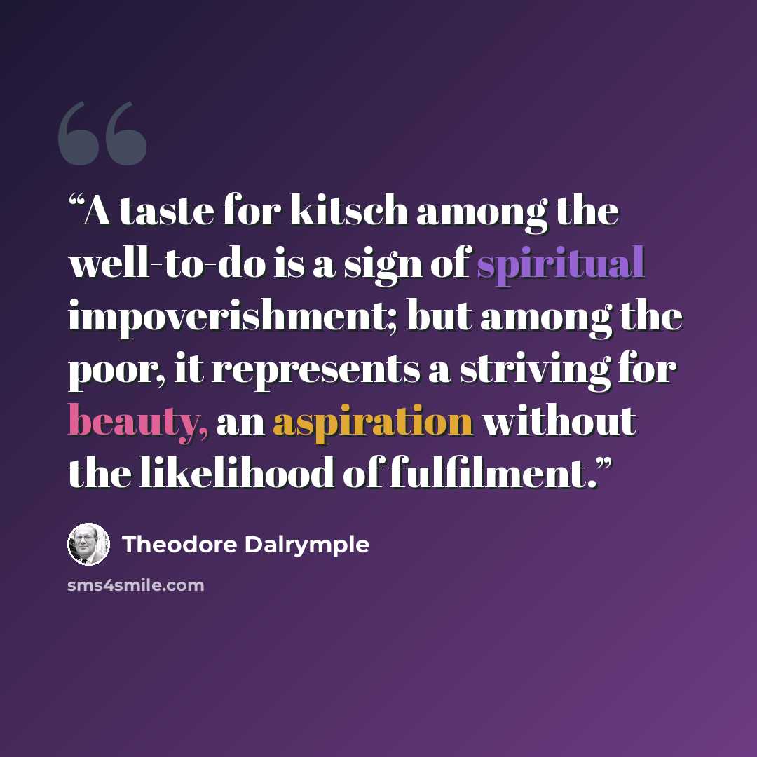 “A taste for kitsch among the well-to-do is a sign of spiritual impoverishment; but among the poor, it represents a striving for beauty, an aspiration without the likelihood of fulfilment.” quote by Theodore Dalrymple