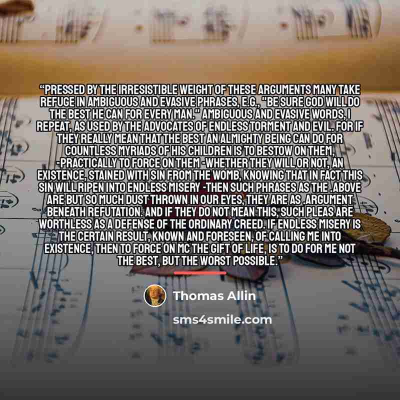 “Pressed by the irresistible weight of these arguments many take refuge in ambiguous and evasive phrases, e.g., "Be sure God will do the best He can for every man." Ambiguous and evasive words, I repeat, as used by the advocates of endless torment and evil. For if they really mean that the best an…” quote by Thomas Allin