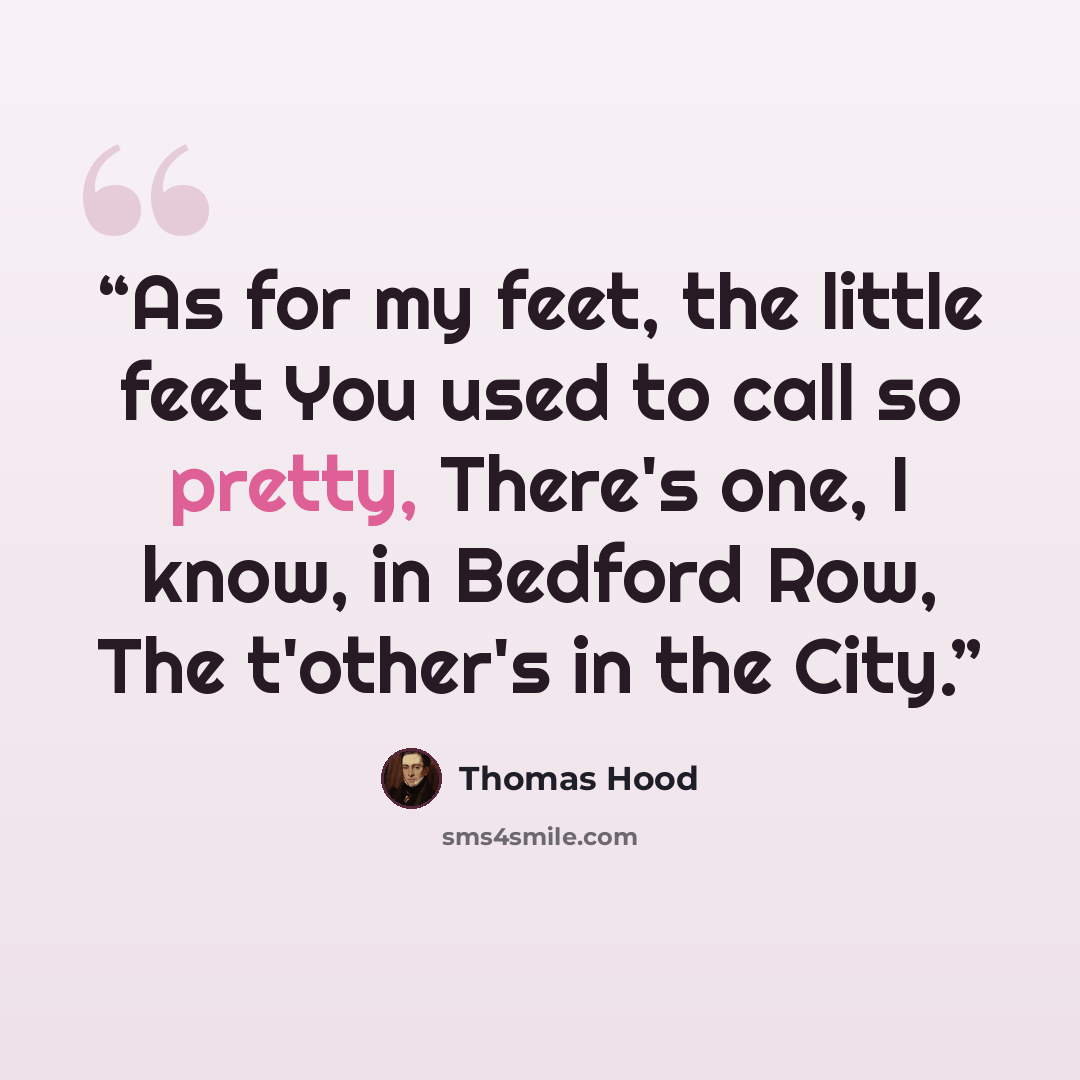 “As for my feet, the little feet You used to call so pretty, There's one, I know, in Bedford Row, The t'other's in the City.” quote by Thomas Hood