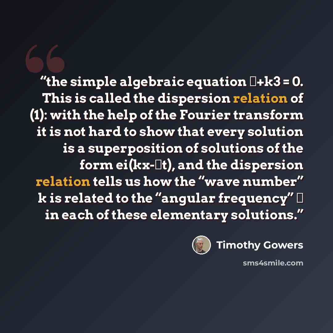 “the simple algebraic equation ω+k3 = 0. This is called the dispersion relation of (1): with the help of the Fourier transform it is not hard to show that every solution is a superposition of solutions of the form ei(kx-ωt), and the dispersion relation tells us how the “wave number” k is related to…” quote by Timothy Gowers