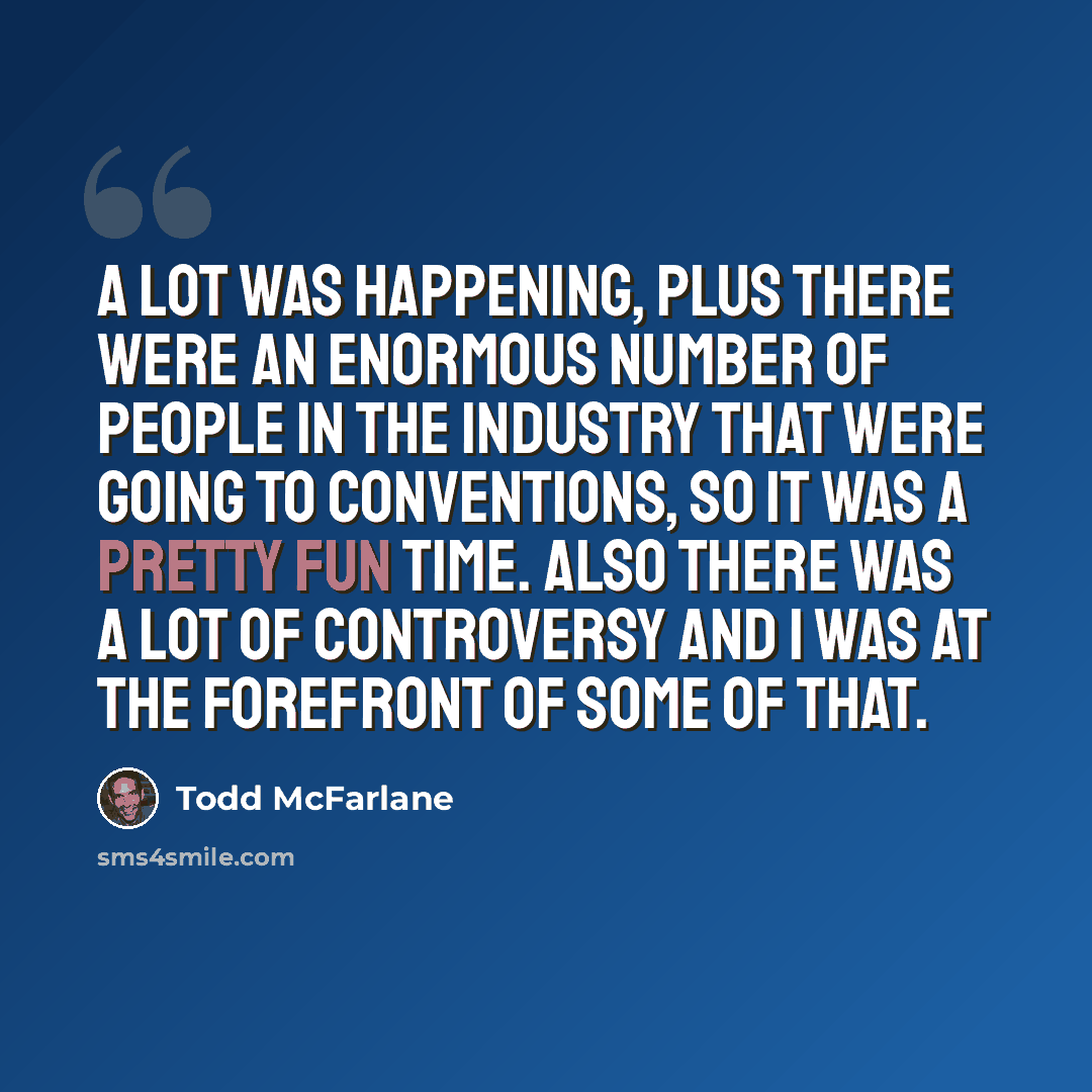“A lot was happening, plus there were an enormous number of people in the industry that were going to conventions, so it was a pretty fun time. Also there was a lot of controversy and I was at the forefront of some of that.” quote by Todd McFarlane