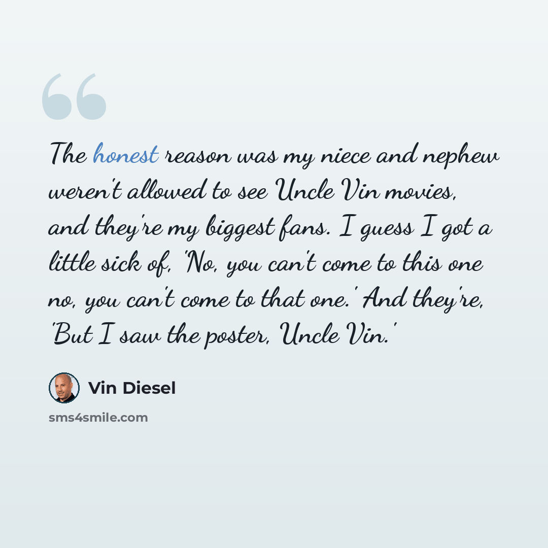 “The honest reason was my niece and nephew weren't allowed to see Uncle Vin movies, and they're my biggest fans. I guess I got a little sick of, 'No, you can't come to this one no, you can't come to that one.' And they're, 'But I saw the poster, Uncle Vin.'” quote by Vin Diesel