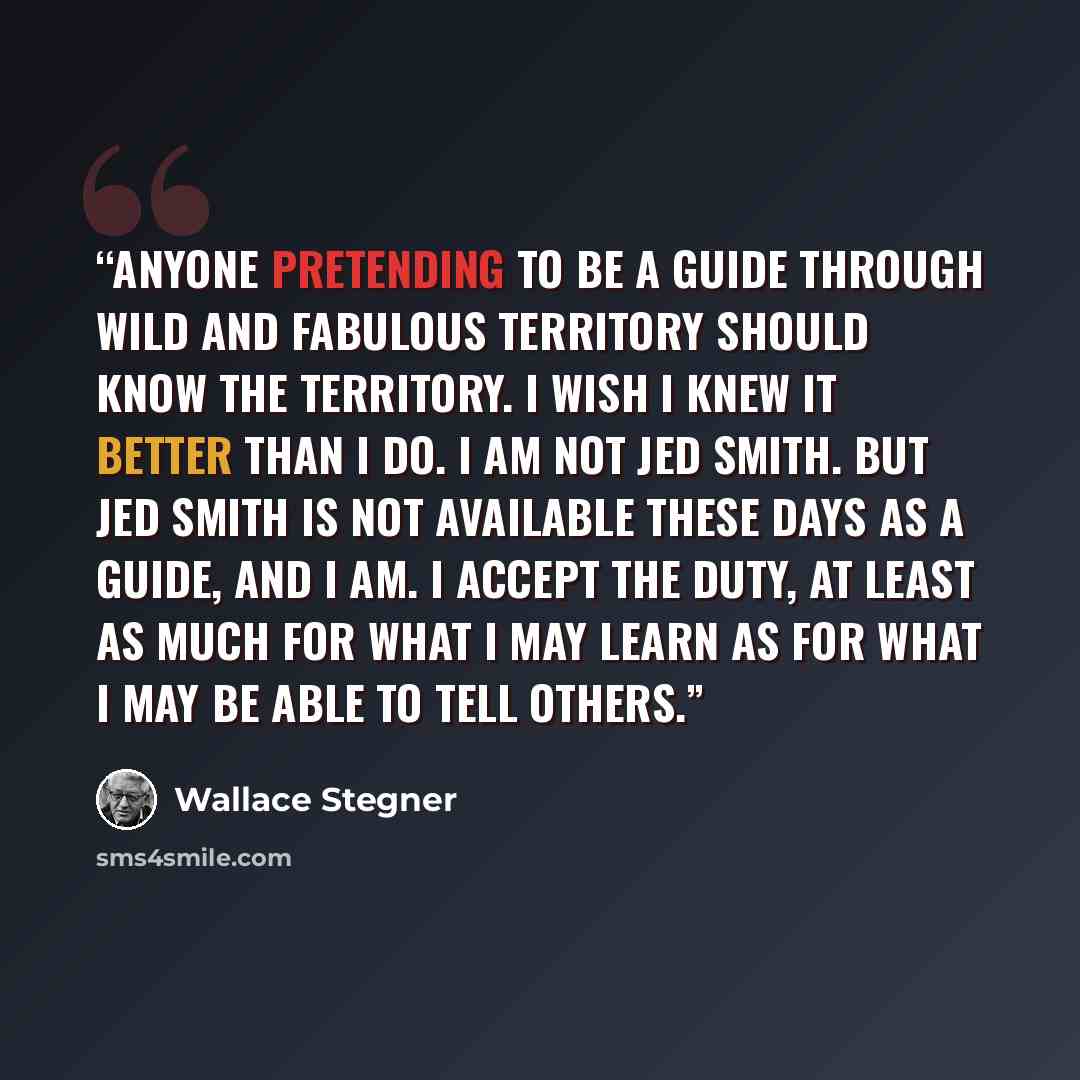 “Anyone pretending to be a guide through wild and fabulous territory should know the territory. I wish I knew it better than I do. I am not Jed Smith. But Jed smith is not available these days as a guide, and I am. I accept the duty, at least as much for what I may learn as for what I may be able…” quote by Wallace Stegner