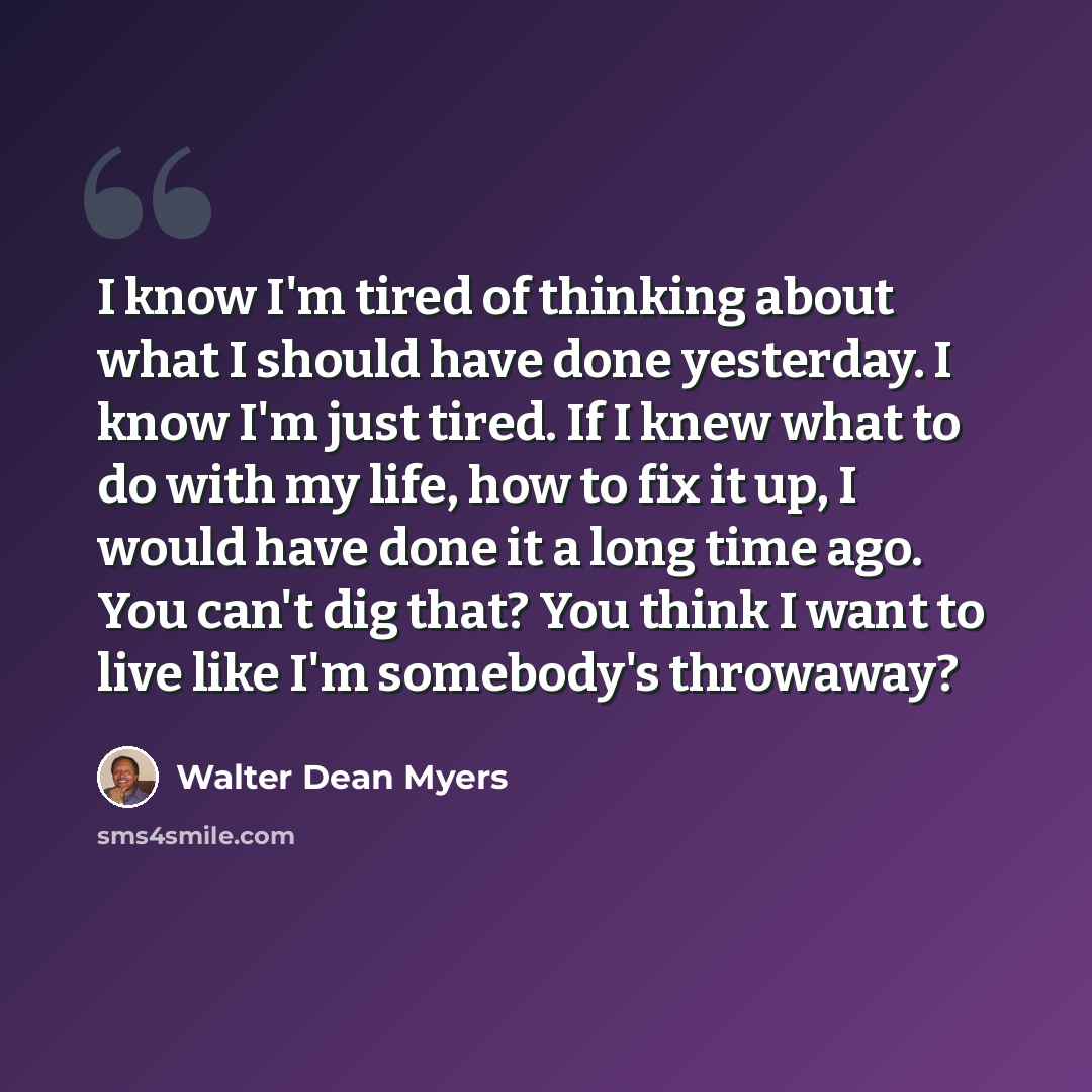 “I know I'm tired of thinking about what I should have done yesterday. I know I'm just tired. If I knew what to do with my life, how to fix it up, I would have done it a long time ago. You can't dig that? You think I want to live like I'm somebody's throwaway?” quote by Walter Dean Myers