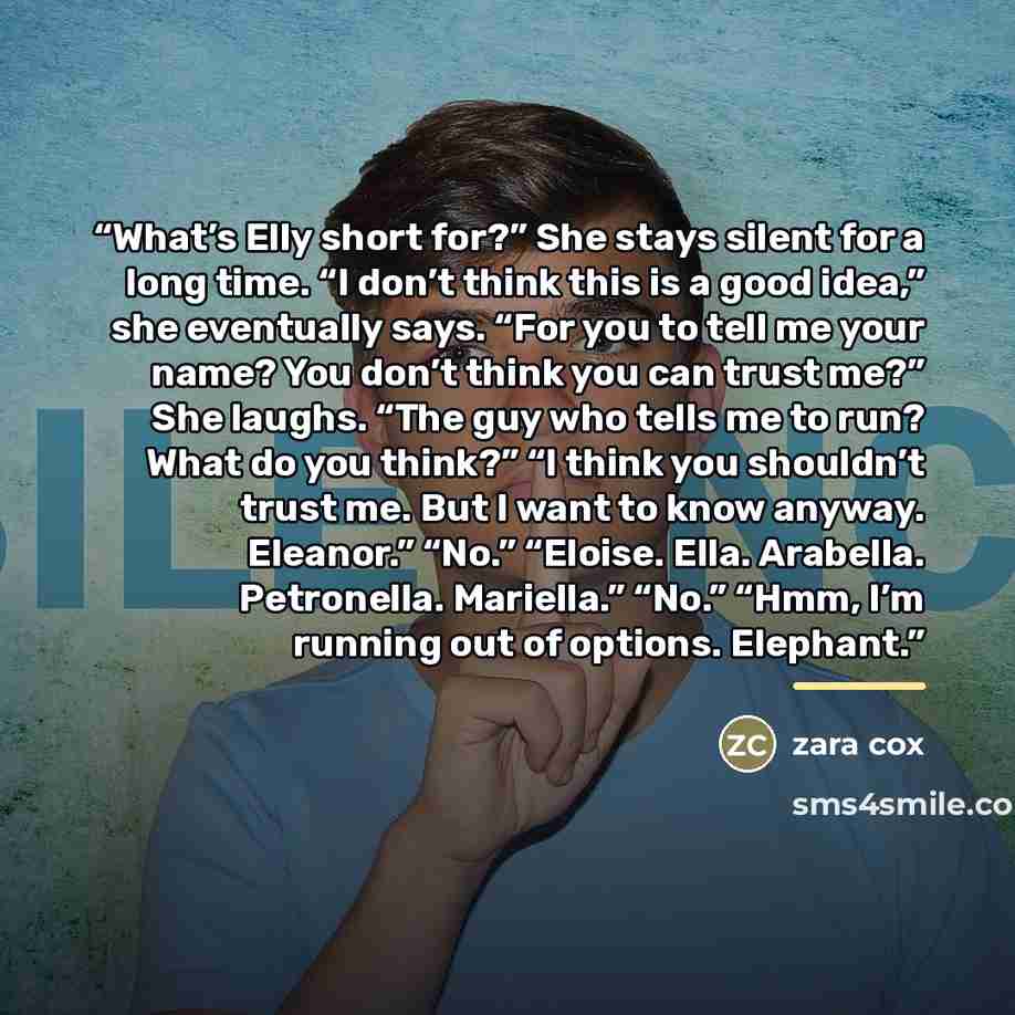“What’s Elly short for?” She stays silent for a long time. “I don’t think this is a good idea,” she eventually says. “For you to tell me your name? You don’t think you can trust me?” She laughs. “The guy who tells me to run? What do you think?” “I think you shouldn’t trust me. But I want to know…” quote by zara cox