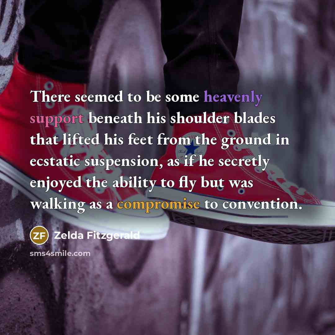 “There seemed to be some heavenly support beneath his shoulder blades that lifted his feet from the ground in ecstatic suspension, as if he secretly enjoyed the ability to fly but was walking as a compromise to convention.” quote by Zelda Fitzgerald