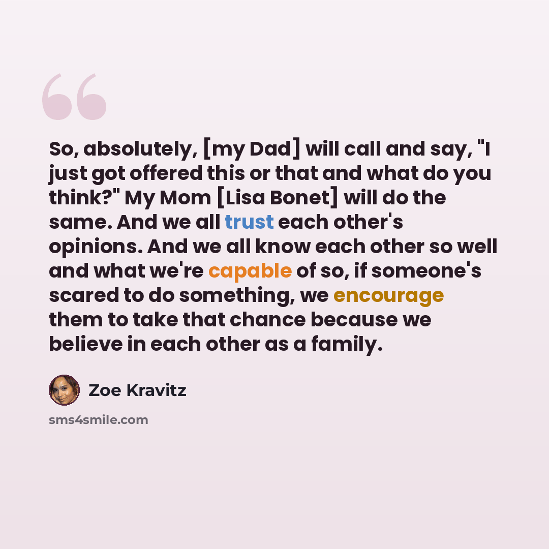 “So, absolutely, [my Dad] will call and say, "I just got offered this or that and what do you think?" My Mom [Lisa Bonet] will do the same. And we all trust each other's opinions. And we all know each other so well and what we're capable of so, if someone's scared to do something, we encourage them…” quote by Zoe Kravitz