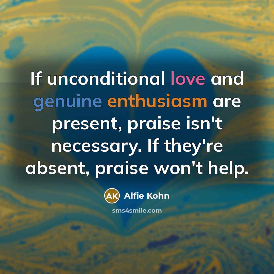 “If unconditional love and genuine enthusiasm are present, praise isn't necessary. If they're absent, praise won't help.” quote by Alfie Kohn