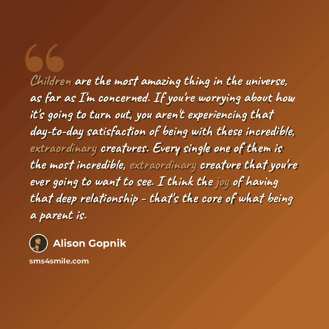 “Children are the most amazing thing in the universe, as far as I'm concerned. If you're worrying about how it's going to turn out, you aren't experiencing that day-to-day satisfaction of being with these incredible, extraordinary creatures. Every single one of them is the most incredible…” quote by Alison Gopnik
