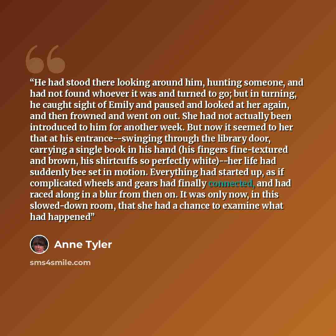 “He had stood there looking around him, hunting someone, and had not found whoever it was and turned to go; but in turning, he caught sight of Emily and paused and looked at her again, and then frowned and went on out. She had not actually been introduced to him for another week. But now it seemed…” quote by Anne Tyler