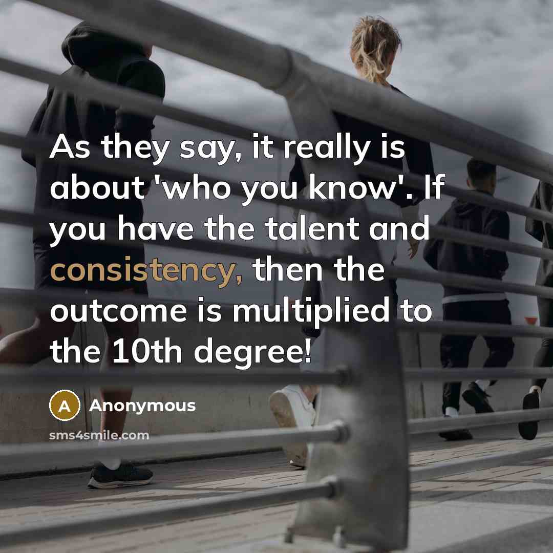 “As they say, it really is about 'who you know'. If you have the talent and consistency, then the outcome is multiplied to the 10th degree!” quote by Anonymous