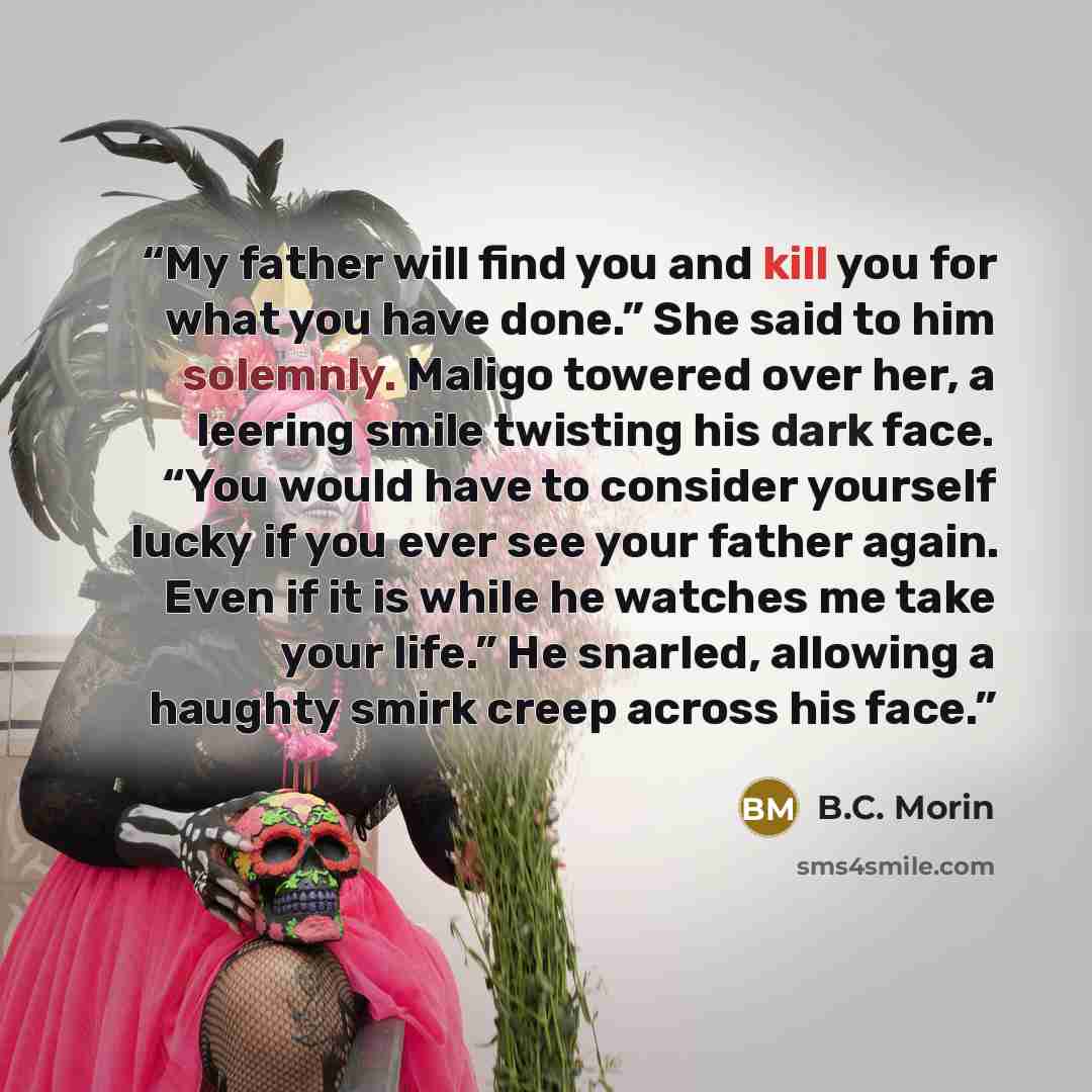 “My father will find you and kill you for what you have done.” She said to him solemnly. Maligo towered over her, a leering smile twisting his dark face. “You would have to consider yourself lucky if you ever see your father again. Even if it is while he watches me take your life.” He snarled…” quote by B.C. Morin