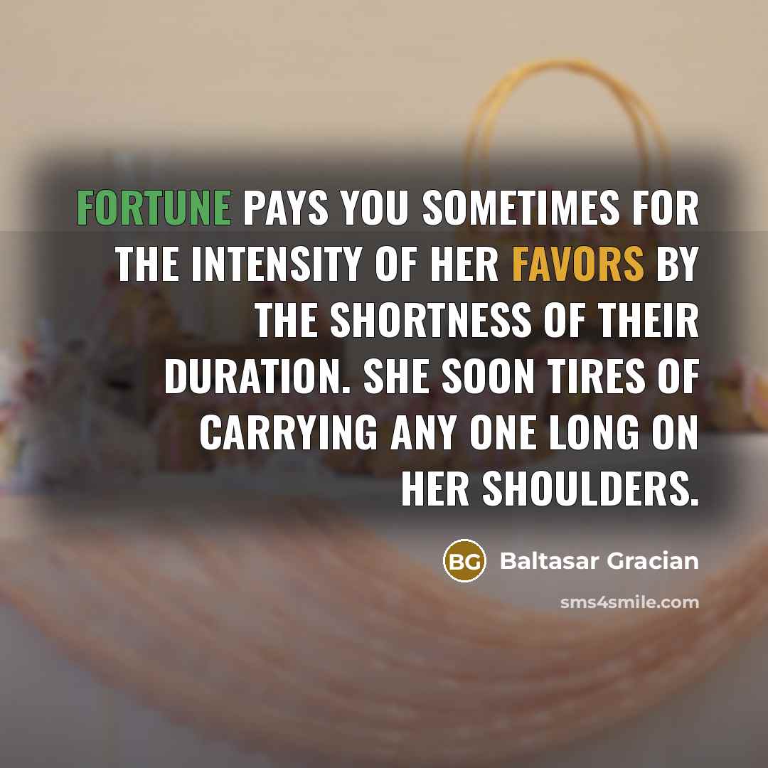 “Fortune pays you sometimes for the intensity of her favors by the shortness of their duration. She soon tires of carrying any one long on her shoulders.” quote by Baltasar Gracian