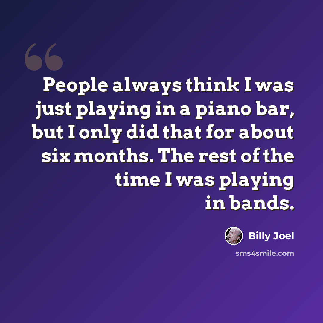 “People always think I was just playing in a piano bar, but I only did that for about six months. The rest of the time I was playing in bands.” quote by Billy Joel