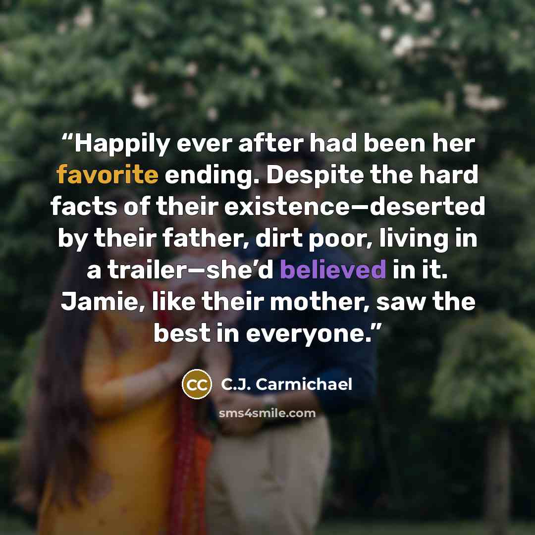 “Happily ever after had been her favorite ending. Despite the hard facts of their existence—deserted by their father, dirt poor, living in a trailer—she’d believed in it. Jamie, like their mother, saw the best in everyone.” quote by C.J. Carmichael