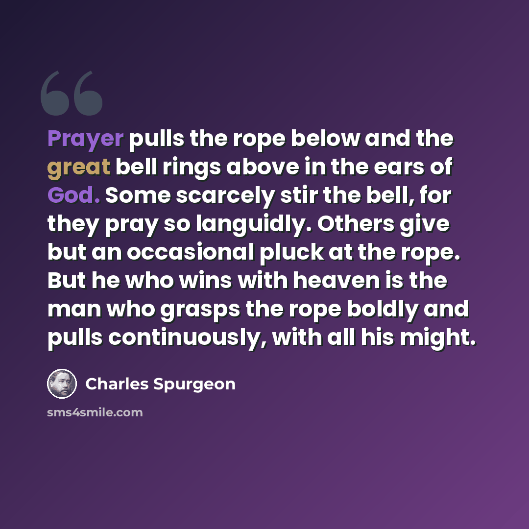 “Prayer pulls the rope below and the great bell rings above in the ears of God. Some scarcely stir the bell, for they pray so languidly. Others give but an occasional pluck at the rope. But he who wins with heaven is the man who grasps the rope boldly and pulls continuously, with all his might.” quote by Charles Spurgeon