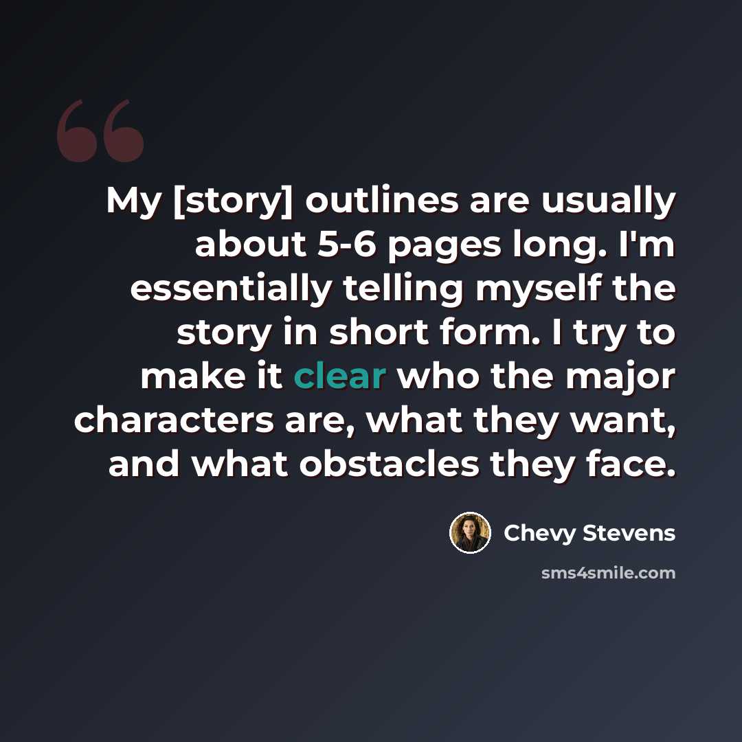 “My [story] outlines are usually about 5-6 pages long. I'm essentially telling myself the story in short form. I try to make it clear who the major characters are, what they want, and what obstacles they face.” quote by Chevy Stevens