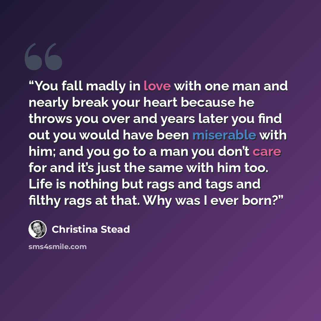 “You fall madly in love with one man and nearly break your heart because he throws you over and years later you find out you would have been miserable with him; and you go to a man you don’t care for and it’s just the same with him too. Life is nothing but rags and tags and filthy rags at that. Why…” quote by Christina Stead