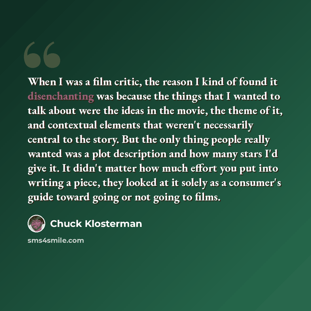 “When I was a film critic, the reason I kind of found it disenchanting was because the things that I wanted to talk about were the ideas in the movie, the theme of it, and contextual elements that weren't necessarily central to the story. But the only thing people really wanted was a plot…” quote by Chuck Klosterman
