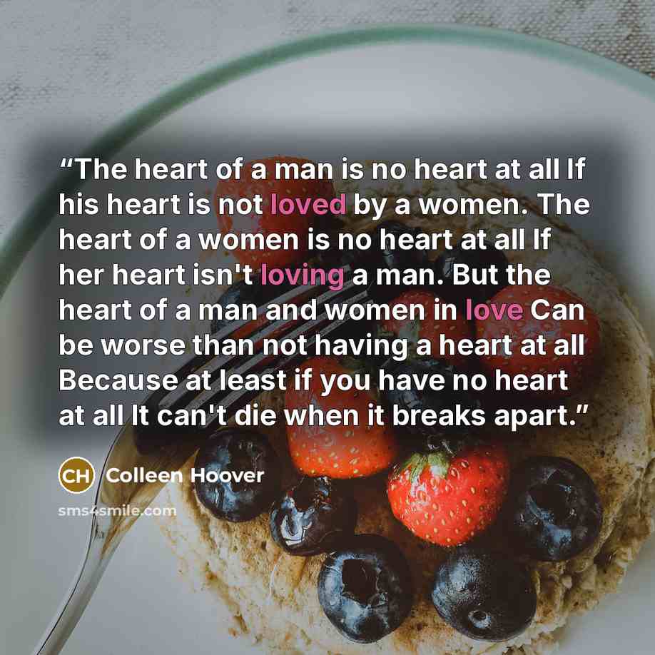 “The heart of a man is no heart at all If his heart is not loved by a women. The heart of a women is no heart at all If her heart isn't loving a man. But the heart of a man and women in love Can be worse than not having a heart at all Because at least if you have no heart at all It can't die when…” quote by colleen hoover