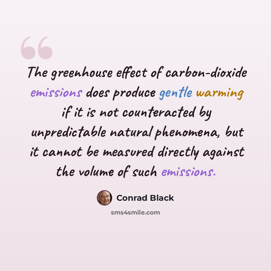 “The greenhouse effect of carbon-dioxide emissions does produce gentle warming if it is not counteracted by unpredictable natural phenomena, but it cannot be measured directly against the volume of such emissions.” quote by Conrad Black