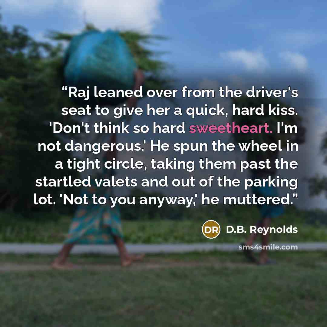 “Raj leaned over from the driver's seat to give her a quick, hard kiss. 'Don't think so hard sweetheart. I'm not dangerous.' He spun the wheel in a tight circle, taking them past the startled valets and out of the parking lot. 'Not to you anyway,' he muttered.” quote by D.B. Reynolds