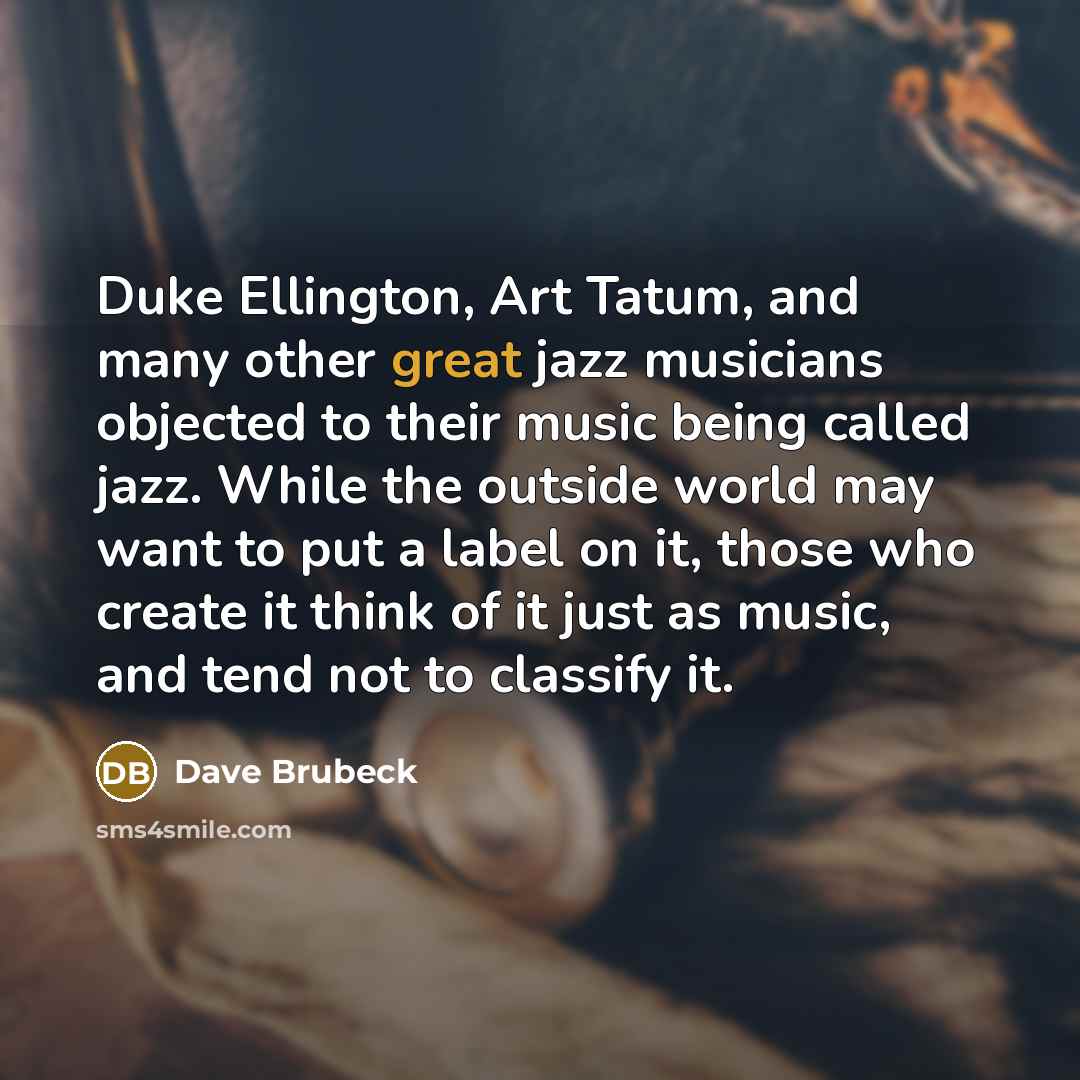 “Duke Ellington, Art Tatum, and many other great jazz musicians objected to their music being called jazz. While the outside world may want to put a label on it, those who create it think of it just as music, and tend not to classify it.” quote by Dave Brubeck