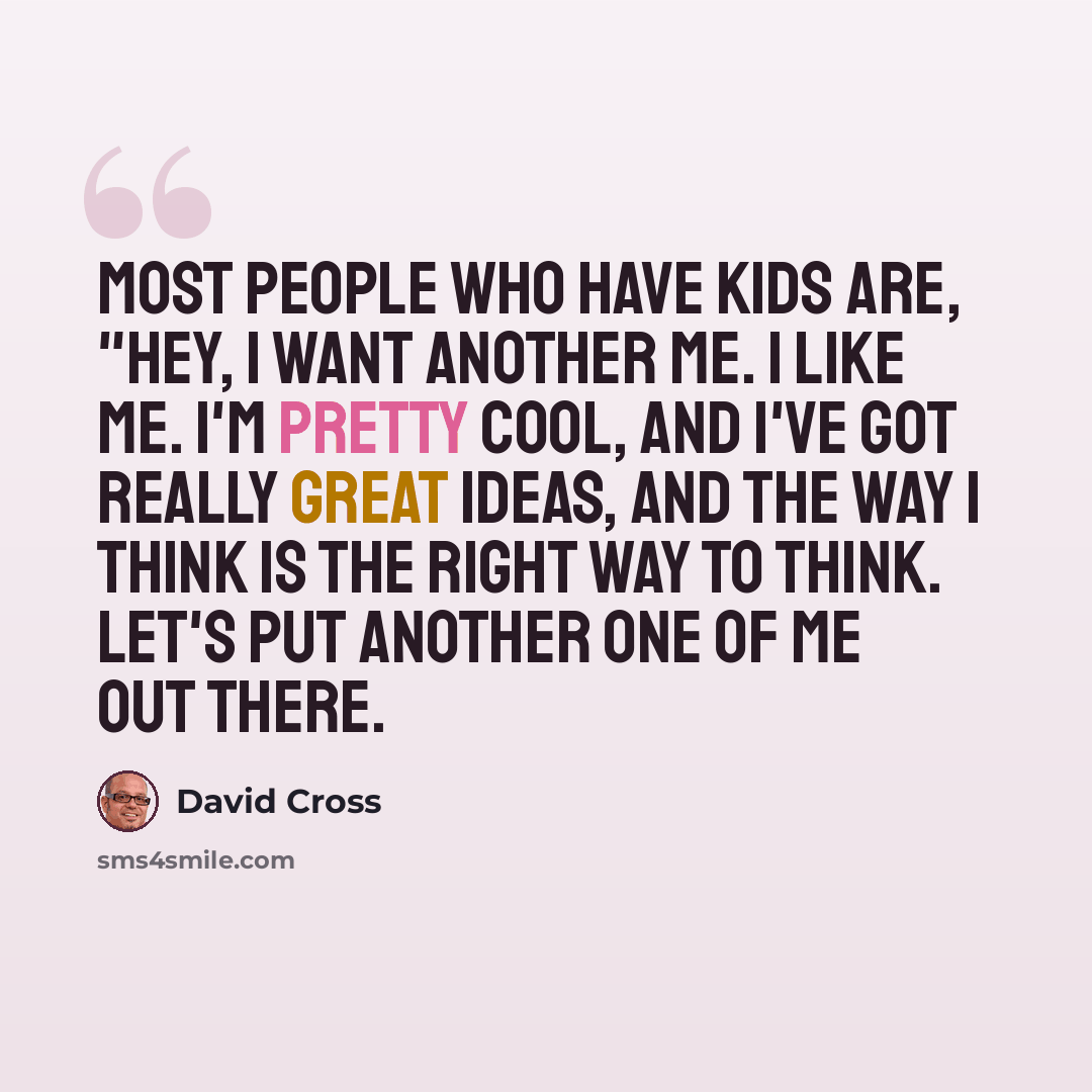 “Most people who have kids are, "Hey, I want another me. I like me. I'm pretty cool, and I've got really great ideas, and the way I think is the right way to think. Let's put another one of me out there.” quote by David Cross