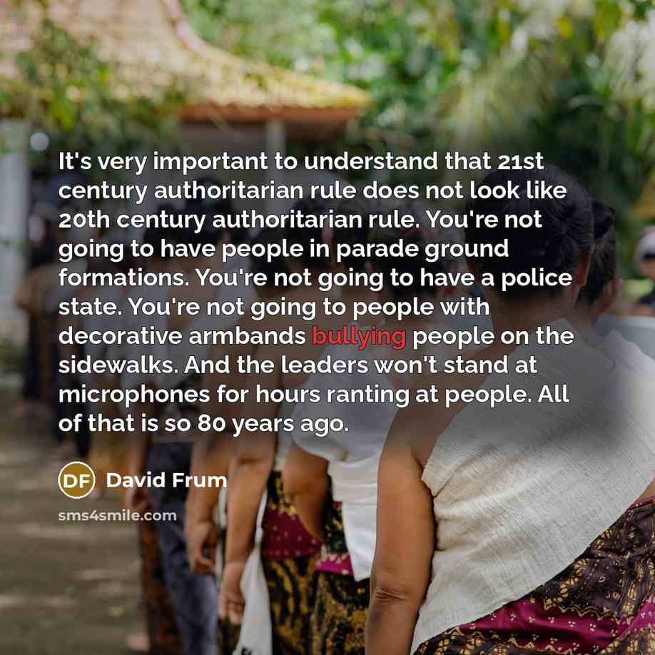 “It's very important to understand that 21st century authoritarian rule does not look like 20th century authoritarian rule. You're not going to have people in parade ground formations. You're not going to have a police state. You're not going to people with decorative armbands bullying people on…” quote by David Frum
