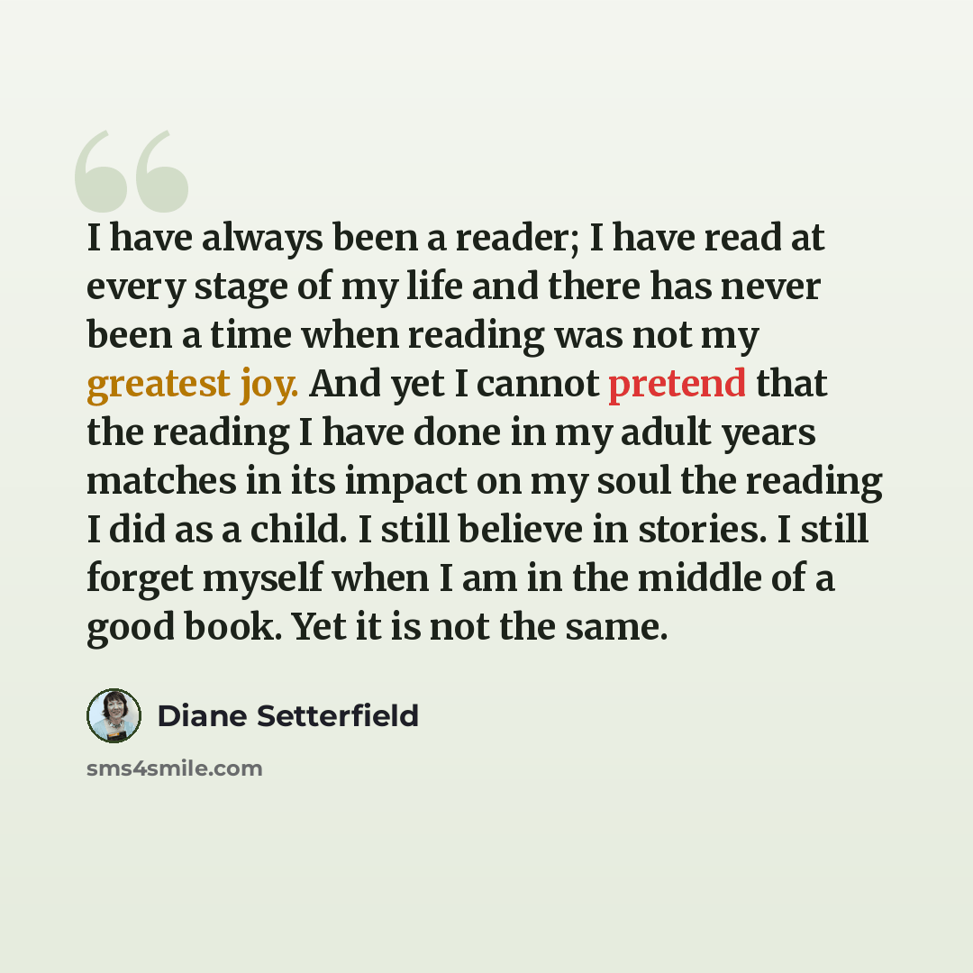 “I have always been a reader; I have read at every stage of my life and there has never been a time when reading was not my greatest joy. And yet I cannot pretend that the reading I have done in my adult years matches in its impact on my soul the reading I did as a child. I still believe in…” quote by Diane Setterfield