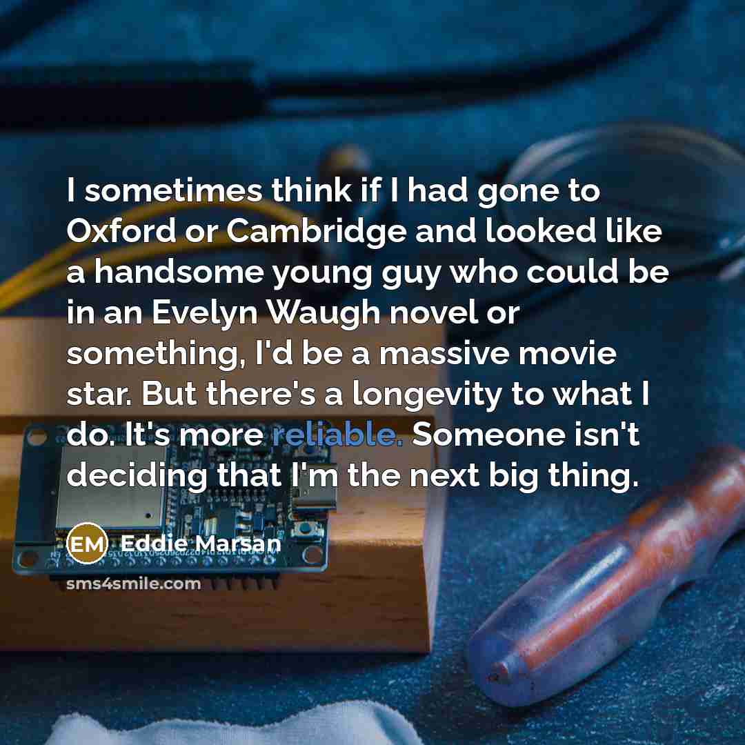 “I sometimes think if I had gone to Oxford or Cambridge and looked like a handsome young guy who could be in an Evelyn Waugh novel or something, I'd be a massive movie star. But there's a longevity to what I do. It's more reliable. Someone isn't deciding that I'm the next big thing.” quote by Eddie Marsan