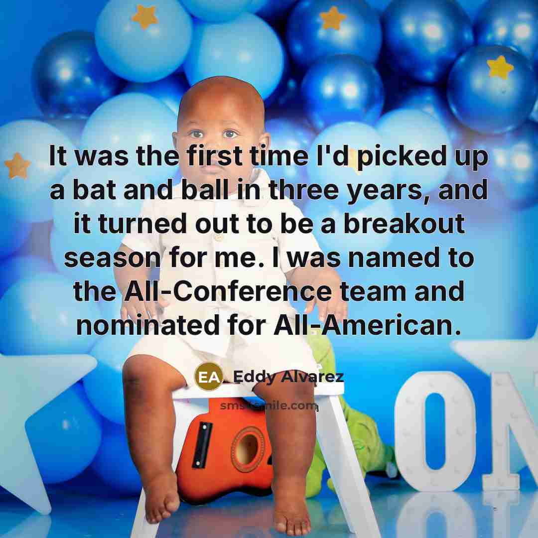 “It was the first time I'd picked up a bat and ball in three years, and it turned out to be a breakout season for me. I was named to the All-Conference team and nominated for All-American.” quote by Eddy Alvarez
