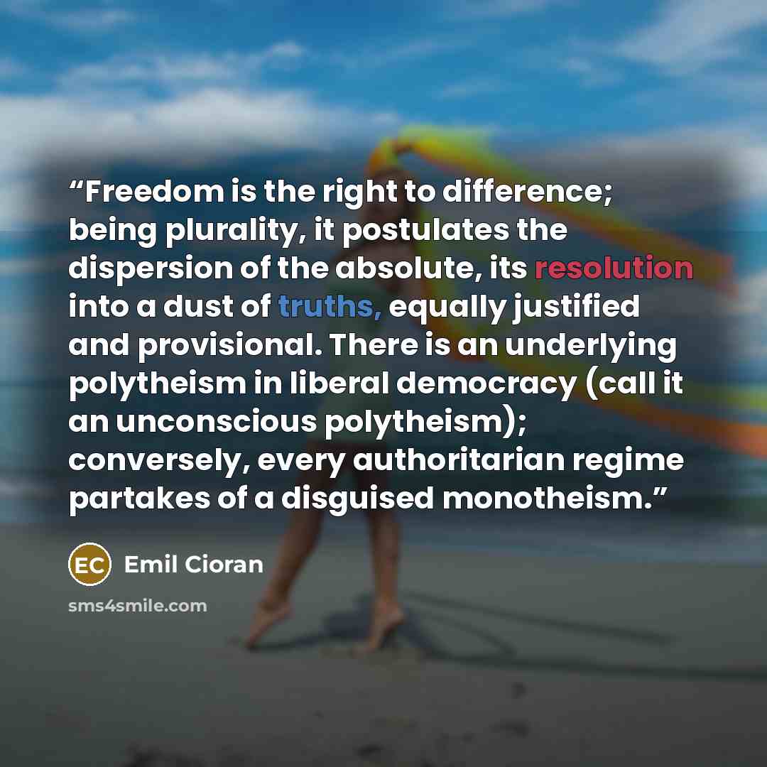 “Freedom is the right to difference; being plurality, it postulates the dispersion of the absolute, its resolution into a dust of truths, equally justified and provisional. There is an underlying polytheism in liberal democracy (call it an unconscious polytheism); conversely, every authoritarian…” quote by Emil Cioran