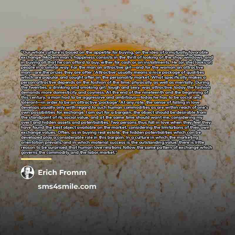 “Our whole culture is based on the appetite for buying, on the idea of a mutually favorable exchange. Modern man's happiness consists in the thrill of looking at the shop windows, and in buying all that he can afford to buy, either for cash or on installments. He (or she) looks at people in a…” quote by Erich Fromm