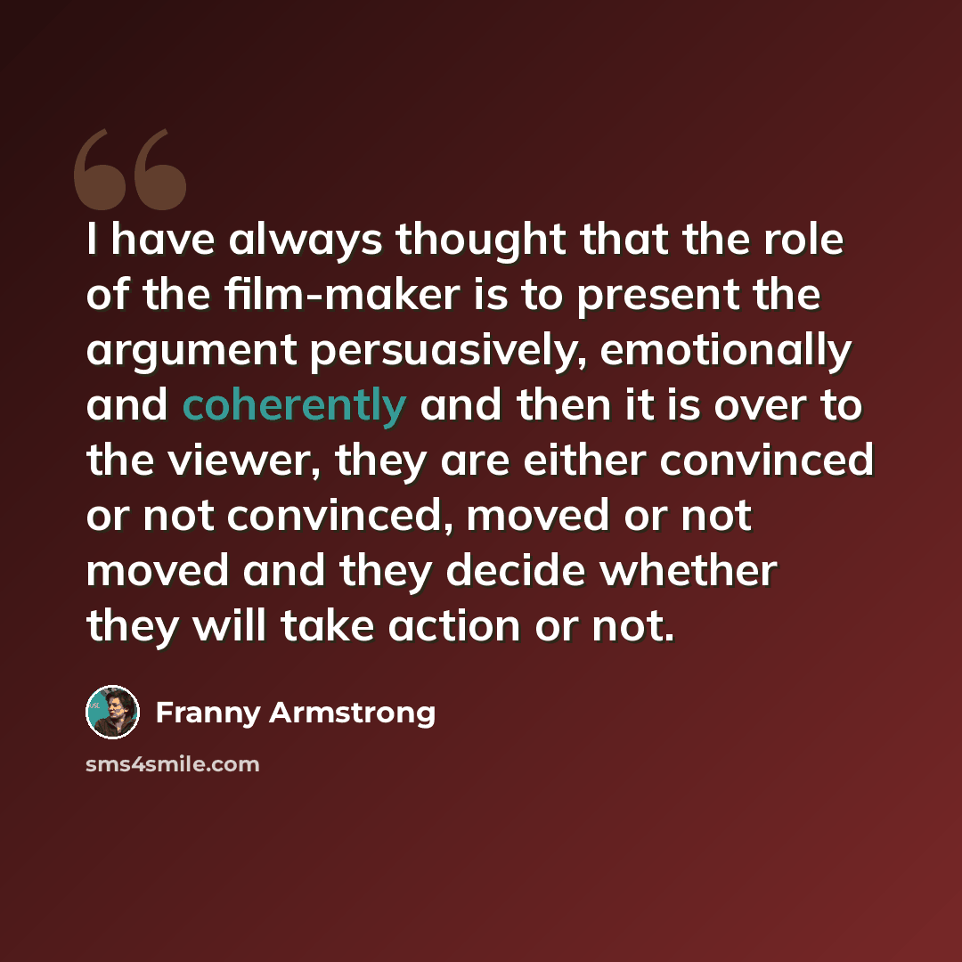“I have always thought that the role of the film-maker is to present the argument persuasively, emotionally and coherently and then it is over to the viewer, they are either convinced or not convinced, moved or not moved and they decide whether they will take action or not.” quote by Franny Armstrong