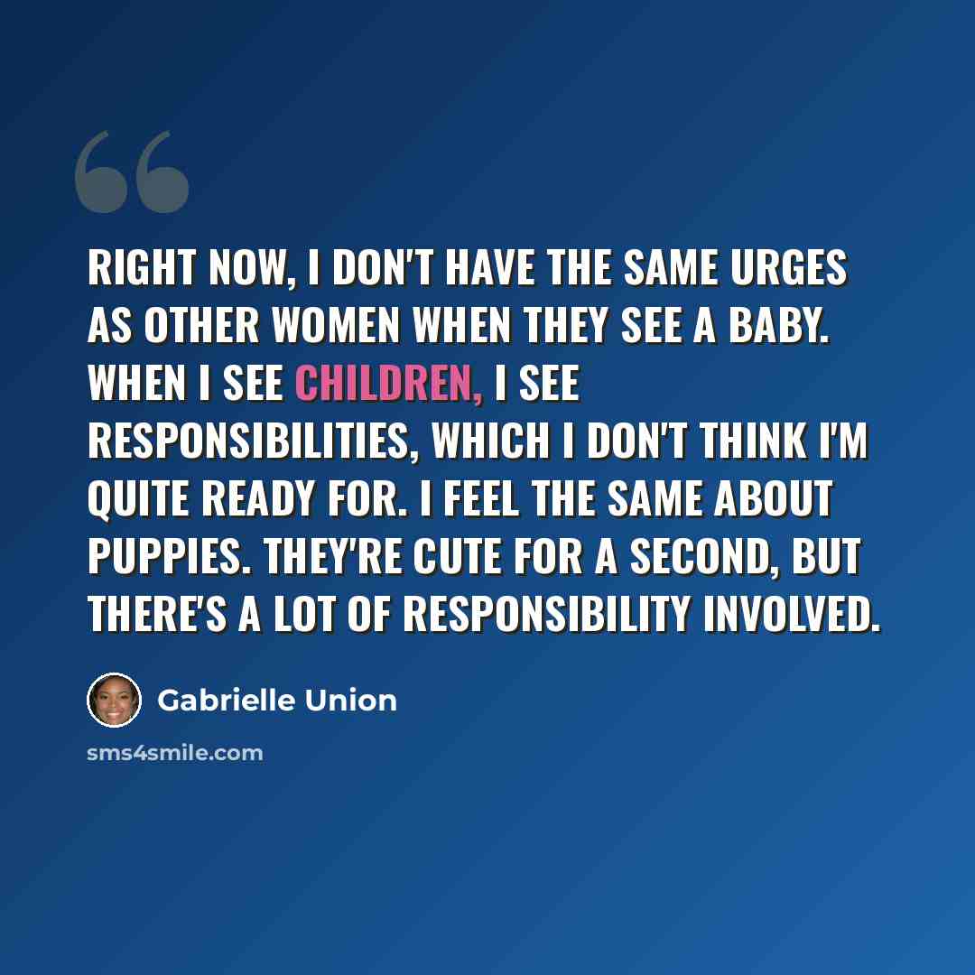 “Right now, I don't have the same urges as other women when they see a baby. When I see children, I see responsibilities, which I don't think I'm quite ready for. I feel the same about puppies. They're cute for a second, but there's a lot of responsibility involved.” quote by Gabrielle Union