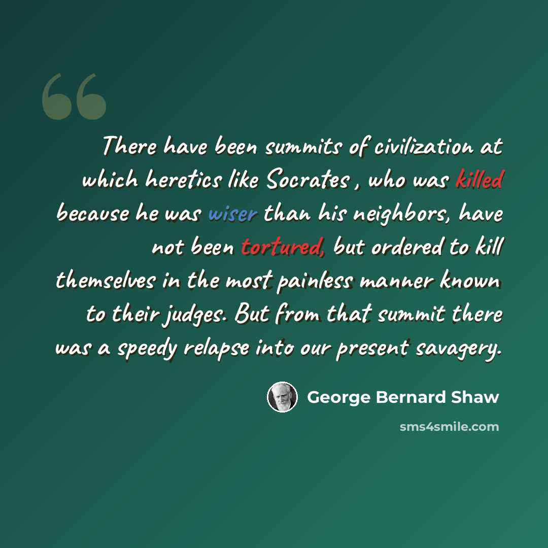 “There have been summits of civilization at which heretics like Socrates , who was killed because he was wiser than his neighbors, have not been tortured, but ordered to kill themselves in the most painless manner known to their judges. But from that summit there was a speedy relapse into our…” quote by George Bernard Shaw