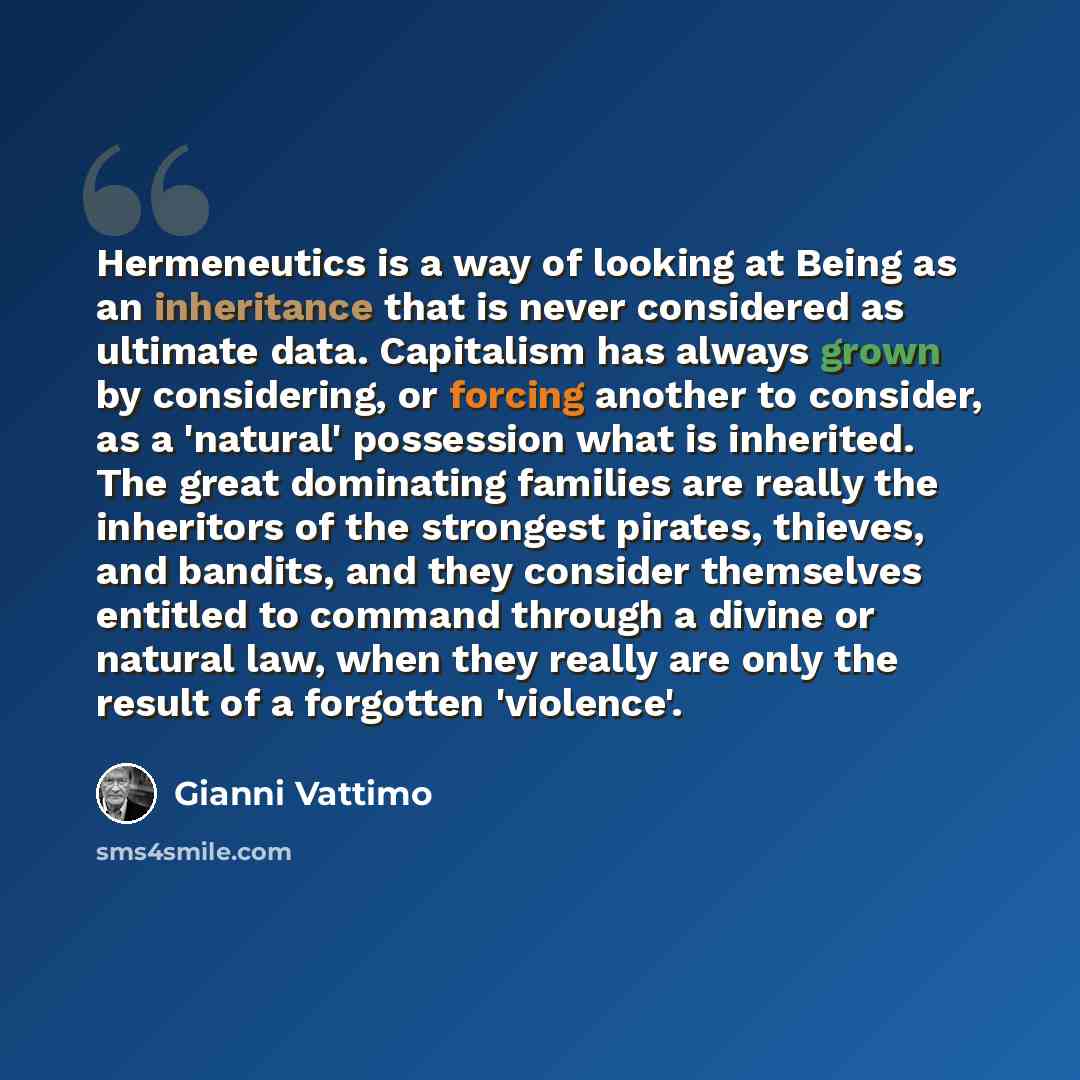“Hermeneutics is a way of looking at Being as an inheritance that is never considered as ultimate data. Capitalism has always grown by considering, or forcing another to consider, as a 'natural' possession what is inherited. The great dominating families are really the inheritors of the strongest…” quote by Gianni Vattimo